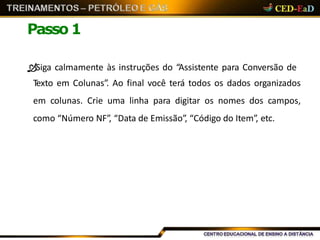 Passo 1
Siga calmamente às instruções do “Assistente para Conversão de
Texto em Colunas”. Ao final você terá todos os dados organizados
em colunas. Crie uma linha para digitar os nomes dos campos,
como “Número NF”, “Data de Emissão”, “Código do Item”, etc.
 