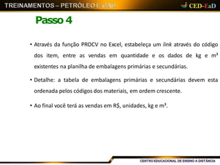 Passo 4
• Através da função PROCV no Excel, estabeleça um link através do código
dos item, entre as vendas em quantidade e os dados de kg e m³
existentes na planilha de embalagens primárias e secundárias.
• Detalhe: a tabela de embalagens primárias e secundárias devem esta
ordenada pelos códigos dos materiais, em ordem crescente.
• Ao final você terá as vendas em R$, unidades, kg e m³.
 