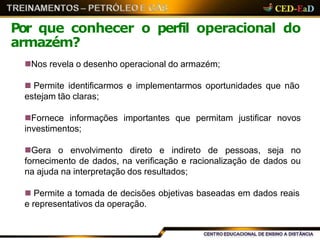 Nos revela o desenho operacional do armazém;
 Permite identificarmos e implementarmos oportunidades que não
estejam tão claras;
Fornece informações importantes que permitam justificar novos
investimentos;
Gera o envolvimento direto e indireto de pessoas, seja no
fornecimento de dados, na verificação e racionalização de dados ou
na ajuda na interpretação dos resultados;
 Permite a tomada de decisões objetivas baseadas em dados reais
e representativos da operação.
Por que conhecer o perfil operacional do
armazém?
 