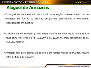 Aluguel de Armazéns
• O aluguel de armazéns tem se tornado uma opção bastante viável para as
empresas em função da atuação de grandes construtoras e investidores
especializados em logística.
• O aluguel de um armazém padrão classe mundial em uma região nobre de São
Paulo custa em torno de R$ 10,00/m² a R$ 12,00/m², mais condomínio de R$
1,50 a R$ 2,00/m².
• Armazéns fora da especificação padrão e em regiões menos valorizadas, custam
entre R$ 4,00 a R$ 8,00/m².
 
