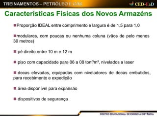 Proporção IDEAL entre comprimento e largura é de 1,5 para 1,0
modulares, com poucas ou nenhuma coluna (vãos de pelo menos
30 metros)
 pé direito entre 10 m e 12 m
 piso com capacidade para 06 a 08 tonf/m², nivelados a laser
 docas elevadas, equipadas com niveladores de docas embutidos,
para recebimento e expedição
 área disponível para expansão
 dispositivos de segurança
Características Físicas dos Novos Armazéns
 