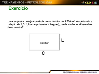 Exercício
Uma empresa deseja construir um armazém de 3.750 m². respeitando a
relação de 1,5: 1,0 (comprimento e largura), quais serão as dimensões
do armazém?
C
L3.750 m²
 