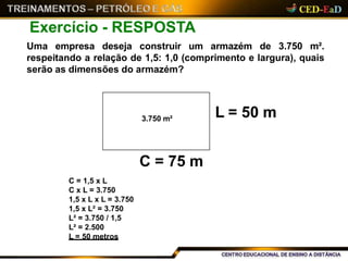 Exercício - RESPOSTA
Uma empresa deseja construir um armazém de 3.750 m².
respeitando a relação de 1,5: 1,0 (comprimento e largura), quais
serão as dimensões do armazém?
C = 75 m
L = 50 m3.750 m²
C = 1,5 x L
C x L = 3.750
1,5 x L x L = 3.750
1,5 x L² = 3.750
L² = 3.750 / 1,5
L² = 2.500
L = 50 metros
 