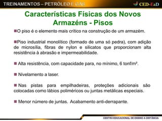 O piso é o elemento mais crítico na construção de um armazém.
Piso industrial monolítico (formado de uma só pedra), com adição
de microsília, fibras de nylon e silicatos que proporcionam alta
resistência à abrasão e impermeabilidade.
 Alta resistência, com capacidade para, no mínimo, 6 tonf/m².
 Nivelamento a laser.
 Nas pistas para empilhadeiras, proteções adicionais são
colocadas como lábios poliméricos ou juntas metálicas especiais.
 Menor número de juntas. Acabamento anti-derrapante.
Características Físicas dos Novos
Armazéns - Pisos
 