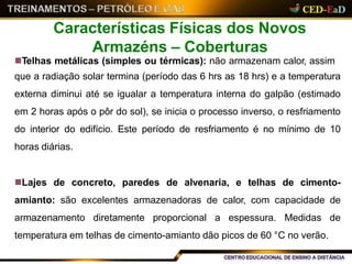 Telhas metálicas (simples ou térmicas): não armazenam calor, assim
que a radiação solar termina (período das 6 hrs as 18 hrs) e a temperatura
externa diminui até se igualar a temperatura interna do galpão (estimado
em 2 horas após o pôr do sol), se inicia o processo inverso, o resfriamento
do interior do edifício. Este período de resfriamento é no mínimo de 10
horas diárias.
Lajes de concreto, paredes de alvenaria, e telhas de cimento-
amianto: são excelentes armazenadoras de calor, com capacidade de
armazenamento diretamente proporcional a espessura. Medidas de
temperatura em telhas de cimento-amianto dão picos de 60 °C no verão.
Características Físicas dos Novos
Armazéns – Coberturas
 