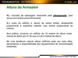 está ultrapassado, poiso conceito de estocagem horizontal
tornou-se inviável economicamente.
na prática, construir um edifício de 10 metros de altura custa
menos do dobro por m² do que um de 5 metros de altura.
é uma tendência natural utilizar edifícios cada vez mais altos,
aproveitando a disponibilidade dos equipamentos de movimentação
existentes.
Altura do Armazém
 o custo do edifício é, dentro de certos limites, diretamente
proporcional à superfície coberta, mas menos proporcional ao
volume.
 