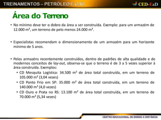 Área do Terreno
• No mínimo deve ter o dobro da área a ser construída. Exemplo: para um armazém de
12.000 m², um terreno de pelo menos 24.000 m².
• Especialistas recomendam o dimensionamento de um armazém para um horizonte
mínimo de 5 anos.
• Pelos armazéns recentemente construídos, dentro de padrões de alta qualidade e de
modernos conceitos de lay-out, observa-se que o terreno é de 3 a 5 vezes superior à
área construída. Exemplos:
• CD Mesquita Logística: 34.500 m² de área total construída, em um terreno de
105.000 m² (3,04 vezes)
• CD Ponto Frio em SP: 35.000 m² de área total construída, em um terreno de
140.000 m² (4,0 vezes)
• CD Ouro e Prata no RS: 13.100 m² de área total construída, em um terreno de
70.000 m² (5,34 vezes)
 