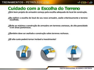 Cuidado com a Escolha do Terreno
Um bom projeto de armazém começa pela escolha adequada do local de construção.
Ao definir a escolha do local do seu novo armazém, avalie criteriosamente o terreno
escolhido.
Evite ao máximo a construção de armazéns em terrenos arenosos, de alta porosidade
e em áreas pantanosas.
Também deve ser avaliada a construção sobre terrenos rochosos.
O alto custo poderá tornar inviável o investimento!
 