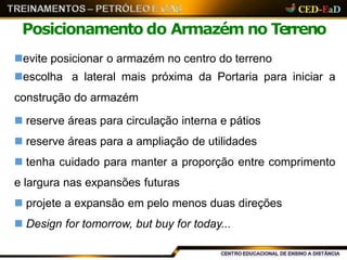 Posicionamento do Armazém no Terreno
evite posicionar o armazém no centro do terreno
escolha a lateral mais próxima da Portaria para iniciar a
construção do armazém
 reserve áreas para circulação interna e pátios
 reserve áreas para a ampliação de utilidades
 tenha cuidado para manter a proporção entre comprimento
e largura nas expansões futuras
 projete a expansão em pelo menos duas direções
 Design for tomorrow, but buy for today...
 
