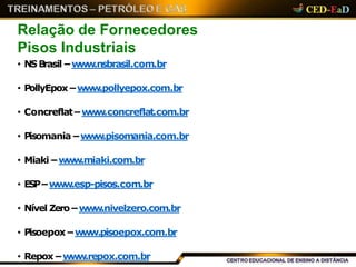 Relação de Fornecedores
Pisos Industriais
• NSBrasil –www.nsbrasil.com.br
• PollyEpox –www.pollyepox.com.br
• Concreflat–www.concreflat.com.br
• Pisomania –www.pisomania.com.br
• Miaki – www.miaki.com.br
• ESP–www.esp-pisos.com.br
• Nível Zero –www.nivelzero.com.br
• Pisoepox –www.pisoepox.com.br
• Repox –www.repox.com.br
 