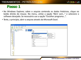 Passo 1
• No Windows Explorer, sobre o arquivo contendo os dados históricos, clique no
botão direito do mouse. No menu, utilize a opção “Abrir com…” e selecione o
software desejado. Se necessário use a opção “Escolher programa…”.
• Tente, a princípio, abrir o arquivo através do Microsoft Excel.
 