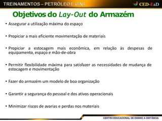 Objetivos do Lay-Out do Armazém
• Assegurar a utilização máxima do espaço
• Propiciar a mais eficiente movimentação de materiais
• Propiciar a estocagem mais econômica, em relação às despesas de
equipamento, espaço e mão-de-obra
• Permitir flexibilidade máxima para satisfazer as necessidades de mudança de
estocagem e movimentação
• Fazer do armazém um modelo de boa organização
• Garantir a segurança do pessoal e dos ativos operacionais
• Minimizar riscos de avarias e perdas nos materiais
 