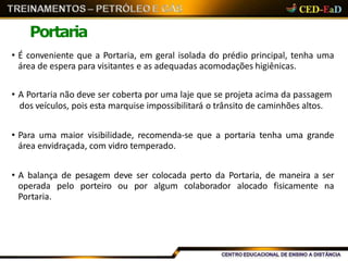 Portaria
• É conveniente que a Portaria, em geral isolada do prédio principal, tenha uma
área de espera para visitantes e as adequadas acomodações higiênicas.
• A Portaria não deve ser coberta por uma laje que se projeta acima da passagem
dos veículos, pois esta marquise impossibilitará o trânsito de caminhões altos.
• Para uma maior visibilidade, recomenda-se que a portaria tenha uma grande
área envidraçada, com vidro temperado.
• A balança de pesagem deve ser colocada perto da Portaria, de maneira a ser
operada pelo porteiro ou por algum colaborador alocado fisicamente na
Portaria.
 