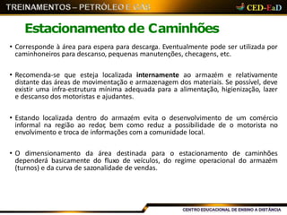 Estacionamento de Caminhões
• Corresponde à área para espera para descarga. Eventualmente pode ser utilizada por
caminhoneiros para descanso, pequenas manutenções, checagens, etc.
• Recomenda-se que esteja localizada internamente ao armazém e relativamente
distante das áreas de movimentação e armazenagem dos materiais. Se possível, deve
existir uma infra-estrutura mínima adequada para a alimentação, higienização, lazer
e descanso dos motoristas e ajudantes.
• Estando localizada dentro do armazém evita o desenvolvimento de um comércio
informal na região ao redor, bem como reduz a possibilidade de o motorista no
envolvimento e troca de informações com a comunidade local.
• O dimensionamento da área destinada para o estacionamento de caminhões
dependerá basicamente do fluxo de veículos, do regime operacional do armazém
(turnos) e da curva de sazonalidade de vendas.
 