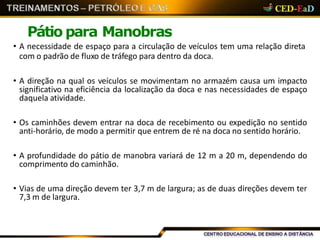 Pátio para Manobras
• A necessidade de espaço para a circulação de veículos tem uma relação direta
com o padrão de fluxo de tráfego para dentro da doca.
• A direção na qual os veículos se movimentam no armazém causa um impacto
significativo na eficiência da localização da doca e nas necessidades de espaço
daquela atividade.
• Os caminhões devem entrar na doca de recebimento ou expedição no sentido
anti-horário, de modo a permitir que entrem de ré na doca no sentido horário.
• A profundidade do pátio de manobra variará de 12 m a 20 m, dependendo do
comprimento do caminhão.
• Vias de uma direção devem ter 3,7 m de largura; as de duas direções devem ter
7,3 m de largura.
 