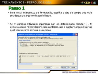 Passo 1
• Para iniciar o processo de formatação, escolha o tipo de campo que mais
se adeque ao arquivo disponibilizado.
• Se os campos estiverem separados por um determinado caracter (; , #)
utilize a opção “Delimitado”; caso contrário, use a opção “Largura Fixa” na
qual você mesmo definirá os campos.
 
