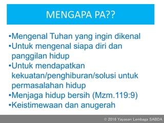 MENGAPA PA??
•Mengenal Tuhan yang ingin dikenal
•Untuk mengenal siapa diri dan
panggilan hidup
•Untuk mendapatkan
kekuatan/penghiburan/solusi untuk
permasalahan hidup
•Menjaga hidup bersih (Mzm.119:9)
•Keistimewaan dan anugerah
© 2016 Yayasan Lembaga SABDA
 