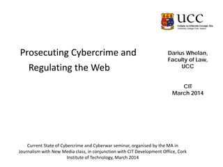 Darius Whelan,
Faculty of Law,
UCC
CIT
March 2014
Prosecuting Cybercrime and
Regulating the Web
Current State of Cybercrime and Cyberwar seminar, organised by the MA in
Journalism with New Media class, in conjunction with CIT Development Office, Cork
Institute of Technology, March 2014
 