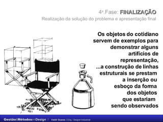 4 a .Fase:  FINALIZAÇÃO    Realização da solução do problema e apresentação final   Os objetos do cotidiano servem de exemplos para demonstrar alguns artifícios de representação, ...a construção de linhas estruturais se prestam  a inserção ou  esboço da forma  dos objetos  que estariam  sendo observados 