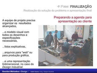 4 a .Fase:  FINALIZAÇÃO    Realização da solução do problema e apresentação final   A equipe de projeto precisa organizar os  resultados alcançados, ...o modelo visual com todos os desenhos e especificações necessárias,  ...fotos explicativas,  ...arquivos para " web " ou para produção gráfica,  ...e uma representação tridimensional, no caso do  Design Industrial . Preparando a agenda para apresentação ao cliente 