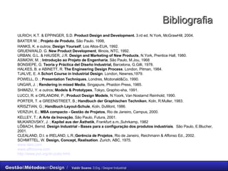 Bibliografia ULRICH, K.T. & EPPINGER, S.D.  Product Design and Development.  3.rd ed. N.York, McGrawHill, 2004. BAXTER M. ;  Projeto de Produto , São Paulo. 1998,  HANKS, K. e outros;  Design Yourself , Los Altos-EUA, 1992. GRUENWALD. G.  New Product Development , Illinois, NTC, 1992. URBAN, G.L. & HAUSER, J.R.  Design and Marketing of New Products , N.York, Prentice Hall, 1980. ASIMOW, M. ;  Introdução ao Projeto de Engenharia , São Paulo, M.Jou, 1968 BONSIEPE, G.  Teoria y Práctica del Diseño Industrial,  Barcelona, G.Gilli, 1978. HALKES, B. e ABINETT, R.  The Engineering Design Process . London, Pitman, 1984. TJALVE, E. A  Schort Course in Industrial Design . London, Newnes,1979. POWELL, D. ;  Presentation Techniques , Londres, Mcdonald&Co, 1990. UNGAR, J. ;  Rendering in mixed Media , Singapure, Phaidon Press, 1985. SHIMIZU, Y. e outros;  Models & Prototypes , Tokyo, Graphic-sha, 1991. LUCCI, R. e ORLANDINI, P.;  Product Design Models , N.Yoork, Van Nostarnd Reinhold, 1990. PORTER, T. e GREENSTREET, B.;  Handbuch der Graphischen Techniken , Koln, R.Muller, 1983. KRISZTIAN, G.;  Handbuch Layout-Schule , Koln, DuMont, 1986. VERZUH, E.;  MBA compacto - Gestão de Projetos , Rio de Janeiro, Campus, 2000. KELLEY, T.;  A Arte da Inovação , São Paulo, Futura, 2001. MUKAROVSKY, J. ;  Kapitel aus der Ästhetik , Frankfurt a.m.,Suhrkamp, 1982 LŐBACH, Bernd.  Design Industrial - Bases para a configuração dos produtos industriais .  São Paulo, E.Blucher, 2001. CLEALAND, D.I. e IRELAND, L.R.; Gerência de Projetos , Rio de Janeiro, Reichmann & Affonso Ed., 2002. SCHMITTEL, W.  Design, Concept, Realisation . Zurich, ABC, 1975. www.ideo.com www.affinnova.com http://www.jnd.org/dn.pubs.html   
