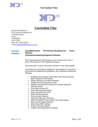 Curriculum Vitae
KPC_CV_1.4 Page 1 of 6
Curriculum Vitae
Kevin Pratt (Director)
K.P.Controls (Scotland) Ltd.,
2 Ormiston Place,
Irvine
AYRSHIRE
KA11 2EH
Mob. No. 07891326502
e-mail lori@bart999.freeserve.co.uk
Current
Position
Aug 2008-Present KP Controls (Scotland) Ltd Irvine,
Ayrshire
Control/Commissioning Engineer & Director
KP Controls (Scotland) Ltd has been up and running now for over 7
years. KP Controls is a VAT registered company.
During the past 7.5 years I have been involved in many major projects
I have been sub contracted to Caledonian Technologies for most of this
time working for Diageo North (Distilleries). My involvement includes the
following;
 All design documentation (FDS, SDS, HDS, Device Interlock
Matrix, Sequence Flow Charts)
 Design Sequence and device interlocks
 Design all process sequence control
 Operator and technician training; this includes writing the
training manuals
 Commission all plant I/O
 Commissioning all processes
 Write most of the PLC code
 Modify SCADA graphics
 Set up all plant networks
 Liaise with other sub-contractors
 Attend all HAZOP’s which relate to the control system
 Make any site related decisions
 Attend daily CDM meetings
 Program ASi Safe systems
 Program Intrinsically Safe I/O systems
 