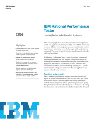 IBM Software
Rational
Data Sheet
IBM Rational Performance
Tester
Assess application scalability before deployment
Highlights
●● ● ●
Create performance tests quickly without
writing or editing code
●● ● ●
Automate the identification and manage-
ment of dynamic server responses
●● ● ●
Identify the presence and cause of
system performance bottlenecks
●● ● ●
Collect and integrate server resource
monitoring data with application perfor-
mance measurements
●● ● ●
Quickly assess performance results
against application SLA targets
●● ● ●
Integrate with IBM® Rational® Quality
Manager to provide stakeholder visibility
across all software quality activities
After deploying applications, many development teams can experience
trouble with application availability, reliability and scalability for a variety
of reasons. A lack of load testing experience can complicate the creation
of performance tests. Actual user behavior might not be understood or
anticipated. The means for quickly identifying performance bottlenecks
might not be available.
IBM Rational Performance Tester is a tool for creating, running and
analyzing performance tests. It is designed to help teams validate the
scalability and reliability of their web and enterprise applications before
deployment. The software includes a test recorder, automated data
manipulation capabilities, flexible scheduling, reporting and a scalable
execution engine to help your team ensure that your applications are
prepared to handle large user loads.
Creating tests rapidly
Today’s software applications are complex, interconnected and often
depend on several different sources of data and even other apps. These
characteristics require a proactive approach to testing and strategic
methods that can mitigate the risks of system change and prove quality
through structure and control. Based on years of experience with testing
almost countless software builds and on the lessons learned in thousands
 
