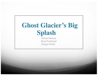 Ghost Glacier’s Big
Splash
Kristie Duncan
Ryan Ferdinand
Keegan Smith
 