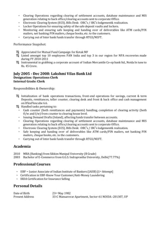 - Clearing Operations regarding clearing of settlement accounts, database maintenance and MIS
generation relating to back office/clearing accounts sent to corporate Office.
- Electronic Clearing System (ECS), Bills Desk: OBC’s / IBC’s lodgement& realization.
- Locker Operations for ensuring safety of the safe deposit vaults and lockers.
- Monitoring and ensuring safe keeping and handing over of deliverables like ATM cards/PIN
mailers, net banking PIN mailers, cheque books, etc. to the customers.
- Carrying out of Inter bank funds transfer through RTGS/NEFT.
Performance Snapshot:
 Appreciated for Mutual Fund Campaign for Kotak MF
 Listed amongst top 10 employees PAN India and top 3 in our region for NPA recoveries made
during FY 2010-2011
 Instrumental in grabbing a corporate account of Indian Mercantile Co-op bank ltd., Noida In tune to
Rs. 45 Crore.
July 2005 - Dec 2008: Lakshmi Vilas Bank Ltd
Designation: Operations Clerk
Internal Grade: Clerk
Responsibilities & Ownership:
 Initialization of bank operations transactions, front-end operations for savings, current & term
Deposits, remittances, teller counter, clearing desk and front & back office and cash management
on IFlexFlexcube 6.6.
 Handled tasks pertaining to:
- Cash counter (both remittances and payments) handling, completion of clearing activity (both
O/w and I/w) from counter to clearing house level.
- Issuing Demand Drafts (Inland), affecting funds transfer between accounts.
- Clearing Operations regarding clearing of settlement accounts, database maintenance and MIS
generation relating to back office/clearing accounts sent to corporate Office.
- Electronic Clearing System (ECS), Bills Desk: OBC’s / IBC’s lodgement& realization.
- Safe keeping and handing over of deliverables like ATM cards/PIN mailers, net banking PIN
mailers, cheque books, etc. to the customers.
- Carrying out of Inter bank funds transfer through RTGS/NEFT.
Academia
2010 MBA (Banking) from Sikkim Manipal University (B Grade)
2003 Bachelor of E-Commerce from G.G.S. Indraprastha University, Delhi(77.77%)
Professional Courses
- IIBF – Junior Associate of Indian Institute of Bankers (JAIIB) [1st Attempt]
- Certification in IIBF-Know Your Customer/Anti-Money Laundering
- IRDA Certification for Insurance Selling
Personal Details
Date of Birth 23rd May 1982
Present Address 33-C Mansarovar Apartment, Sector-61 NOIDA -201307, UP
 