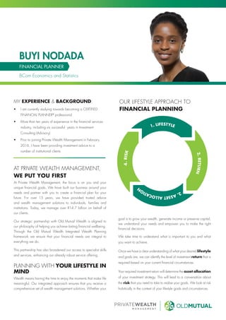 •	 I am currently studying towards becoming a CERTIFIED
FINANCIAL PLANNER®
professional
•	 More than ten years of experience in the financial services
industry, including six successful years in Investment
Consulting (Advisory)
•	 Prior to joining Private Wealth Management in February
2016, I have been providing investment advice to a
number of institutional clients
BUYI NODADA
FINANCIAL PLANNER
BCom Economics and Statistics
MY EXPERIENCE & BACKGROUND:
AT PRIVATE WEALTH MANAGEMENT,
WE PUT YOU FIRST
At Private Wealth Management, the focus is on you and your
unique financial goals. We have built our business around your
needs and partner with you to create a financial plan for your
future. For over 15 years, we have provided trusted advice
and wealth management solutions to individuals, families and
institutions. Today, we manage over R14.7 billion on behalf of
our clients.
Our strategic partnership with Old Mutual Wealth is aligned to
our philosophy of helping you achieve lasting financial wellbeing.
Through the Old Mutual Wealth Integrated Wealth Planning
framework we ensure that your financial needs are integral to
everything we do.
This partnership has also broadened our access to specialist skills
and services, enhancing our already robust service offering.
PLANNING WITH YOUR LIFESTYLE IN
MIND
Wealth means having the time to enjoy the moments that make life
meaningful. Our integrated approach ensures that you receive a
comprehensive set of wealth management solutions. Whether your
goal is to grow your wealth, generate income or preserve capital,
we understand your needs and empower you to make the right
financial decisions.
We take time to understand what is important to you and what
you want to achieve.
Once we have a clear understanding of what your desired lifestyle
and goals are, we can identify the level of investment return that is
required based on your current financial circumstances.
Your required investment return will determine the asset allocation
of your investment strategy. This will lead to a conversation about
the risk that you need to take to realise your goals. We look at risk
holistically in the context of your lifestyle goals and circumstances.
OUR LIFESTYLE APPROACH TO
FINANCIAL PLANNING
 