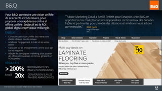 © 2016 Adobe Systems Incorporated. All Rights Reserved. Adobe Confidential.
B&Q
““Adobe Marketing Cloud a éveillé l’intérêt pour l’analytics chez B&Q, en
apportant à nos marketeurs et nos responsables commerciaux des données
fiables et pertinentes pour prendre des décisions et améliorer leurs actions
commerciales.” Matt Harris
Insight Manager
B&Q
Pour B&Q, construire une vision unifiée
de ses clients est nécessaire, pour
proposer une expérience online et
offline unifiée : l’objectif est le ROI
global, digital et physique mélangés
ENJEUX
• Construire une vision unifiée des interactions
clients à travers tous les canaux
• Améliorer l’engagement, le trafic et les ventes
online
• S’appuyer sur les enseignements online pour agir
sur les magasins
• Adapter les campagnes marketing pour pousser
des offres personnalisées en temps, générant un
ROI supérieur
RÉSULTATS
>200% PERFORMANCE DES
EMAILS PERSONNALISÉS
20x CONVERSION SUR LES
PANIERS ABANDONNÉS
Jusqu’à
 