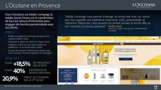© 2016 Adobe Systems Incorporated. All Rights Reserved. Adobe Confidential.
L’Occitane en Provence
“Adobe Campaign nous permet d’interagir en temps réel avec nos clients
pour leur apporter une expérience cross-canal riche, personnalisée et
interactive. Désormais, nous pouvons en central pousser la bonne offre au
bon moment à la bonne personne.” MathieuStaat
Director for Digital in Europe and CRM Worldwide
L’Occitane
Pour l’Occitane, via Adobe Campaign &
Adobe Social, l’enjeu est la coordination
de tous les canaux d’interaction pour
engager de manière personnalisée avec
ses clients
ENJEUX
• Établir une approche holistique de gestion du
cycle de relation client
• Optimiser la valeur du client sur chaque canal
• Améliorer le ROI via une vision unifiée des
préférences et comportements clients
• Équiper les équipes marketing de chaque pays
d’une solution intuitive de gestion de campagnes
RÉSULTATS
+18,5% DE FRÉQUENCE
DES ACHATS
Jusqu’à
40% CROISSANCE DE
REVENU PAR EMAIL
Jusqu’à
20,9% IMPACT DU COURRIER
SUR LE 2ND ACHAT
 