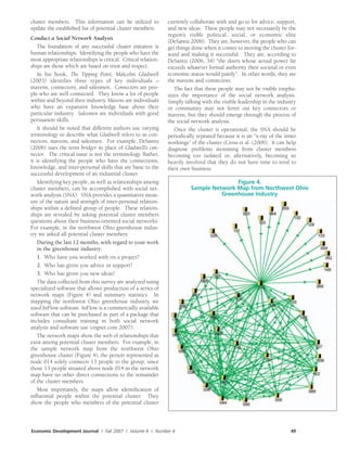 Economic Development Journal / Fall 2007 / Volume 6 / Number 4 49
cluster members. This information can be utilized to
update the established list of potential cluster members.
Conduct a Social Network Analysis
The foundation of any successful cluster initiative is
human relationships. Identifying the people who have the
most appropriate relationships is critical. Critical relation-
ships are those which are based on trust and respect.
In his book, The Tipping Point, Malcolm Gladwell
(2003) identifies three types of key individuals –
mavens, connectors, and salesmen. Connectors are peo-
ple who are well connected. They know a lot of people
within and beyond their industry. Mavens are individuals
who have an expansive knowledge base about their
particular industry. Salesmen are individuals with good
persuasion skills.
It should be noted that different authors use varying
terminology to describe what Gladwell refers to as con-
nectors, mavens, and salesmen. For example, DeSantis
(2006) uses the term bridger in place of Gladwell’s con-
nector. The critical issue is not the terminology. Rather,
it is identifying the people who have the connections,
knowledge, and inter-personal skills that are basic to the
successful development of an industrial cluster.
Identifying key people, as well as relationships among
cluster members, can be accomplished with social net-
work analysis (SNA). SNA provides a quantitative meas-
ure of the nature and strength of inter-personal relation-
ships within a defined group of people. These relation-
ships are revealed by asking potential cluster members
questions about their business-oriented social networks.
For example, in the northwest Ohio greenhouse indus-
try we asked all potential cluster members:
During the last 12 months, with regard to your work
in the greenhouse industry:
1. Who have you worked with on a project?
2. Who has given you advice or support?
3. Who has given you new ideas?
The data collected from this survey are analyzed using
specialized software that allows production of a series of
network maps (Figure 4) and summary statistics. In
mapping the northwest Ohio greenhouse industry, we
used InFlow software. InFlow is a commercially available
software that can be purchased as part of a package that
includes consultant training in both social network
analysis and software use (orgnet.com 2007).
The network maps show the web of relationships that
exist among potential cluster members. For example, in
the sample network map from the northwest Ohio
greenhouse cluster (Figure 4), the person represented as
node 014 solely connects 13 people to the group, since
those 13 people situated above node 014 in the network
map have no other direct connections to the remainder
of the cluster members.
Most importantly, the maps allow identification of
influential people within the potential cluster. They
show the people who members of the potential cluster
currently collaborate with and go to for advice, support,
and new ideas. These people may not necessarily be the
region’s visible political, social, or economic elite
(DeSantis 2006). They are, however, the people who can
get things done when it comes to moving the cluster for-
ward and making it successful. They are, according to
DeSantis (2006, 34) “the doers whose actual power far
exceeds whatever formal authority their societal or even
economic status would justify”. In other words, they are
the mavens and connectors.
The fact that these people may not be visible empha-
sizes the importance of the social network analysis.
Simply talking with the visible leadership in the industry
or community may not ferret out key connectors or
mavens, but they should emerge through the process of
the social network analysis.
Once the cluster is operational, the SNA should be
periodically repeated because it is an “x-ray of the inner
workings” of the cluster (Cross et al. (2006). It can help
diagnose problems stemming from cluster members
becoming too isolated or, alternatively, becoming so
heavily involved that they do not have time to tend to
their own business.
Figure 4.
Sample Network Map from Northwest Ohio
Greenhouse Industry
 