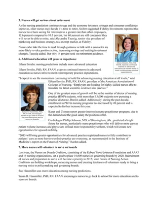 5. Nurses will get serious about retirement
As the nursing population continues to age and the economy becomes stronger and consumer confidence
improves, older nurses may decide it’s time to retire, Seifert suggested. Fidelity Investments reported that
nurses have been saving for retirement at a greater rate than other employees,
12.6 percent compared to 10.5 percent, but 60 percent are still concerned they
will never be able to retire, said Alexandra Taussig, senior vice president of
marketing and business strategy, tax-exempt market, at Fidelity.
Nurses who take the time to read through guidance or talk with a counselor are
more likely to take positive action, increasing savings and making investment
changes, Taussig added. But only 14 percent seek out retirement guidance.
6. Additional education will grow in importance
Eileen Breslin: nursing predictions include more advanced education
Eileen Breslin, PhD, RN, FAAN, expects continued interest in advanced
education as nurses strive to meet contemporary practice expectations.
“I expect to see the momentum continuing to build for advancing nursing education at all levels,” said
Eileen Breslin, PhD, RN, FAAN, president of the American Association of
Colleges of Nursing. “Employers are looking for highly skilled nurses able to
translate the latest scientific evidence into practice.”
One of the greatest areas of growth will be in the number of doctor of nursing
practice (DNP) students, with more than 15,000 students now pursuing a
practice doctorate, Breslin added. Additionally, during the past decade,
enrollment in PhD in nursing programs has increased by 49 percent and is
expected to further increase this year.
Kazer and Coonan report greater interest in nurse practitioner programs, due to
the demand and the good salary the positions offer.
Cardiologist Phillip Johnson, MD, of Birmingham, Ala., predicted a bright
future for nurses, particularly nurse practitioners who will deliver more care as
patient volume increases and physicians offload more responsibility to them, which will create new
opportunities for upward mobility.
“2015 will bring greater opportunities for advanced practice registered nurses to fully contribute to
patients’ care as more barriers to their practice are overcome, as recommended in the Institute of
Medicine’s report on the Future of Nursing,” Barden added.
7. More nurses will volunteer to serve on boards
Last year, the Nurses on Boards Coalition, consisting of the Robert Wood Johnson Foundation and AARP
and 19 nursing organizations, set a goal to place 10,000 nurses on governing boards by 2020. Recruitment
of nurses and preparation to serve will become a priority in 2015; state Future of Nursing Action
Coalitions are holding workshops, surveying nurses and creating databases of volunteers ready to bring a
nursing voice to policymaking and governing boards.
Sue Hassmiller sees more education among nursing predictions.
Susan B. Hassmiller, PhD, RN, FAAN, encourages nurses to go back to school for more education and to
serve on boards.
 