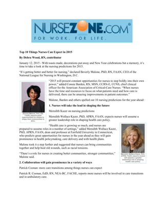 Top 10 Things Nurses Can Expect in 2015
By Debra Wood, RN, contributor
January 12, 2015 - With toasts made, decorations put away and New Year celebrations but a memory, it’s
time to take a look at the nursing predictions for 2015.
“It’s getting better and better for nursing,” declared Beverly Malone, PhD, RN, FAAN, CEO of the
National League for Nursing in Washington, D.C.
“2015 will present constant opportunities for nurses to step boldly into their own
power,” added Connie Barden, RN, MSN, CCRN-E, CCNS, chief clinical
officer for the American Association of Critical-Care Nurses. “When nurses
have the time and resources to focus on what patients need and how care is
delivered, there can be amazing improvements in patient outcomes.”
Malone, Barden and others spelled out 10 nursing predictions for the year ahead:
1. Nurses will take the lead in shaping the future
Meredith Kazer on nursing predictions
Meredith Wallace Kazer, PhD, APRN, FAAN, expects nurses will assume a
greater leadership role in shaping health care policy.
“Health care is growing so much, and nurses are
prepared to assume roles in a number of settings,” added Meredith Wallace Kazer,
PhD, APRN, FAAN, dean and professor at Fairfield University in Connecticut,
who predicts great opportunities for nurses in the year ahead as they will gain
prominence in health policymaking, care delivery and with health plans.
Malone took it a step further and suggested that nurses can bring communities
together and help heal old wounds, such as racial tensions.
“There’s a role for nurses in creating better communities, stronger communities,”
Malone said.
2. Collaboration will gain prominence in a variety of ways
Patrick Coonan: more care transitions among things nurses can expect
Patrick R. Coonan, EdD, RN, NEA-BC, FACHE, reports more nurses will be involved in care transitions
and in ambulatory care.
 
