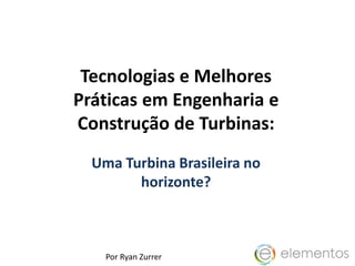 Tecnologias e Melhores
Práticas em Engenharia e
Construção de Turbinas:
Uma Turbina Brasileira no
horizonte?
Por Ryan Zurrer
 