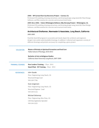 2006 – BP Carson Flare Gas Recovery Project – Carson, CA.
Performed 3D modeling, drawing extractions, and drawing design using AutoCAD, Plant Design
Software, and Microstation for concrete and structural steel items.
2005 thru 2006 – Valero Wilmington Refinery Alky Revamp Project – Wilmington, CA.
Performed 3D modeling, drawing extractions, and drawing design using AutoCAD, Plant Design
Software, and Microstation for concrete and structural steel items.
Architectural Draftsman, Newmaster & Associates, Long Beach, California
2003-2005
Used the AutoCAD program to accurately and clearly depict the architects and engineers
design’s into easily understandable drawings. In addition I collected and organized a variety of
different drawings and permits necessary for completing a given project.
EDUCATION Master of Divinity in Spiritual Formation and Soul Care
Talbot School of Theology, 2010-2013
Bachelor of Arts in Religious Studies
California State University Long Beach, 2007-2009
TRAINING / COURSES
REFERENCES
New Leaders Training – Fluor 2014
Smart Plant 3D Training – Fluor 2014
John Goode
Fluor Engineering, Long Beach, CA
Structural Design Lead
949-349-7786
Evan Jorgensen
Fluor Engineering, Long Beach, CA
Structural Engineer Lead
949-349-5116
Michael Delannoy
Fluor Engineering, Aliso Viejo, CA
CAD Data Application Specialist
949-349-3225
 