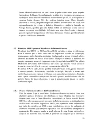 26
Banco Mundial concluídos em 1991 foram julgados como falhos pelos próprios
funcionários do Banco. Geograficamente, a África teve os maiores problemas, no
qual alguns países tiveram uma taxa de sucesso menor que 17,2%, e dois países na
America Latina tiveram 50% dos projetos julgados como falhos. Contudo,
cresceram as críticas, atingindo um pico em 1994 no encontro anual em Madri. Um
acompanhamento de revisão, o Relatório Financeiro e Auditoria, liderado por
George Russel, apontou que estas falhas podem ser atribuídas a uma série de
fatores: normas de contabilidades deficientes nos países beneficiários, a falta de
pessoal experiente e requisitos de informação demasiado pesados, que não refletiam
o que era considerado necessário.
5.3 Plano dos BRICS para um Novo Banco de Desenvolvimento
Na cúpula dos BRICS em 2012 em Nova Delhi, na Índia, os cinco presidentes do
BRICS levaram para a mesa uma série de importantes acordos de cooperação,
relacionadas a ações bancárias conjuntas. Configurando o acordo principal sobre a
extensão de crédito em moeda local (com a intenção de redução a demanda por
moedas plenamente conversíveis para os custos do comércio intra-BRICS) e a Carta
Multilateral de Contrato de Confirmação de Crédito (que ajudaria reduzir custos de
transação comercial, além de promover o comércio intra-BRICS).
Na cúpula de Nova Delhi, muitas questões foram abordadas, como, gestão financeira
e macroeconômica, investimento, comércio, tecnologia, inovação e como seria
melhor lidar com esses tipos de problemas com suas próprias instituições. Portanto,
nesta cúpula, eles também começaram a discussão quanto à possibilidade de criar seu
próprio banco de desenvolvimento, o que é principalmente devido às razões
colocadas a seguir.
5.3.1 Porque criar um Novo Banco de Desenvolvimento
Uma das razões é que o novo banco de desenvolvimento funcionaria como uma
alternativa para as promessas não atendidas por mais influência nas instituições
internacionais como o Fundo Monetário Internacional e o Banco Mundial. Para o
BRICS as reformas que permitiriam maior influência em ambas as instituições tem
andado muito lentamente. Segundo os BRICS, eles esperavam maior reciprocidade
por parte dos membros do FMI a suas contribuições, através de realização de
alterações acordadas que reforçaria o poder de voto das economias emergentes na
organização. Eles querem mudar a atual reforma de cota dessas instituições e
adaptá-la ao momento atual. Os BRICS gostariam de assegurar que a reforma de
 