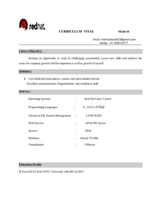 CURRICULUM VITAE Mahesh
Email: mahidubey0527@gmail.com
Mobile: +91 9494765377
Career Objective:
Seeking an opportunity to work in challenging environment, Learn new skills and enhance the
same for company growth and Development as well as growth of myself.
Summary:
 I am dedicated team player, curious and open-minded person.
Excellent communication, Organizational and Analytical skills
Skill Set:
Operating Systems : Red Hat Linux 5 and 6
Programming Languages : C, JAVA, Pl/Sql
Advanced File System Management : LVM, RAID
Web Servers : APACHE Server
Servers : DNS
Database : Oracle, PLSQL
Virtualization : VMware
Education Details
B.Tech (ECE) from JNTU University with 68% in 2013
 
