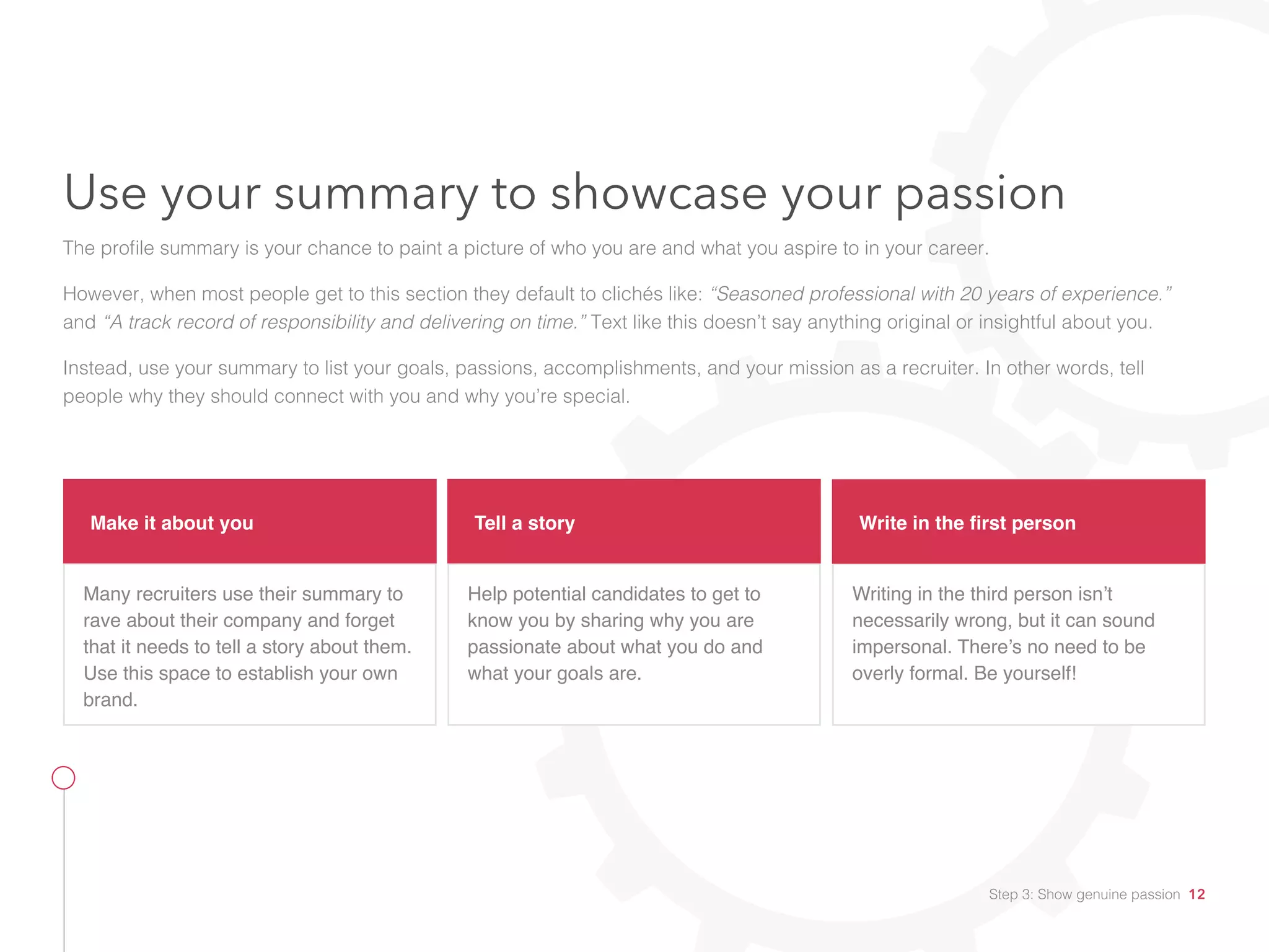 Make it about you
Many recruiters use their summary to
rave about their company and forget
that it needs to tell a story about them.
Use this space to establish your own
brand.
Tell a story
Help potential candidates to get to
know you by sharing why you are
passionate about what you do and
what your goals are.
Write in the first person
Writing in the third person isn’t
necessarily wrong, but it can sound
impersonal. There’s no need to be
overly formal. Be yourself!
Use your summary to showcase your passion
The profile summary is your chance to paint a picture of who you are and what you aspire to in your career.
However, when most people get to this section they default to clichés like: “Seasoned professional with 20 years of experience.”
and “A track record of responsibility and delivering on time.” Text like this doesn’t say anything original or insightful about you.
Instead, use your summary to list your goals, passions, accomplishments, and your mission as a recruiter. In other words, tell
people why they should connect with you and why you’re special.
Step 3: Show genuine passion 12
 