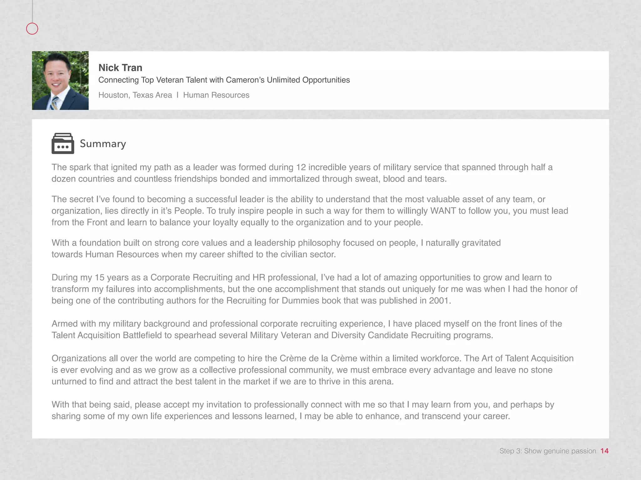 The spark that ignited my path as a leader was formed during 12 incredible years of military service that spanned through half a
dozen countries and countless friendships bonded and immortalized through sweat, blood and tears.
The secret I’ve found to becoming a successful leader is the ability to understand that the most valuable asset of any team, or
organization, lies directly in it’s People. To truly inspire people in such a way for them to willingly WANT to follow you, you must lead
from the Front and learn to balance your loyalty equally to the organization and to your people.
With a foundation built on strong core values and a leadership philosophy focused on people, I naturally gravitated
towards Human Resources when my career shifted to the civilian sector.
During my 15 years as a Corporate Recruiting and HR professional, I’ve had a lot of amazing opportunities to grow and learn to
transform my failures into accomplishments, but the one accomplishment that stands out uniquely for me was when I had the honor of
being one of the contributing authors for the Recruiting for Dummies book that was published in 2001.
Armed with my military background and professional corporate recruiting experience, I have placed myself on the front lines of the
Talent Acquisition Battlefield to spearhead several Military Veteran and Diversity Candidate Recruiting programs.
Organizations all over the world are competing to hire the Crème de la Crème within a limited workforce. The Art of Talent Acquisition
is ever evolving and as we grow as a collective professional community, we must embrace every advantage and leave no stone
unturned to find and attract the best talent in the market if we are to thrive in this arena.
With that being said, please accept my invitation to professionally connect with me so that I may learn from you, and perhaps by
sharing some of my own life experiences and lessons learned, I may be able to enhance, and transcend your career.
Summary
Nick Tran
Connecting Top Veteran Talent with Cameron’s Unlimited Opportunities
Houston, Texas Area | Human Resources
Step 3: Show genuine passion 14
 
