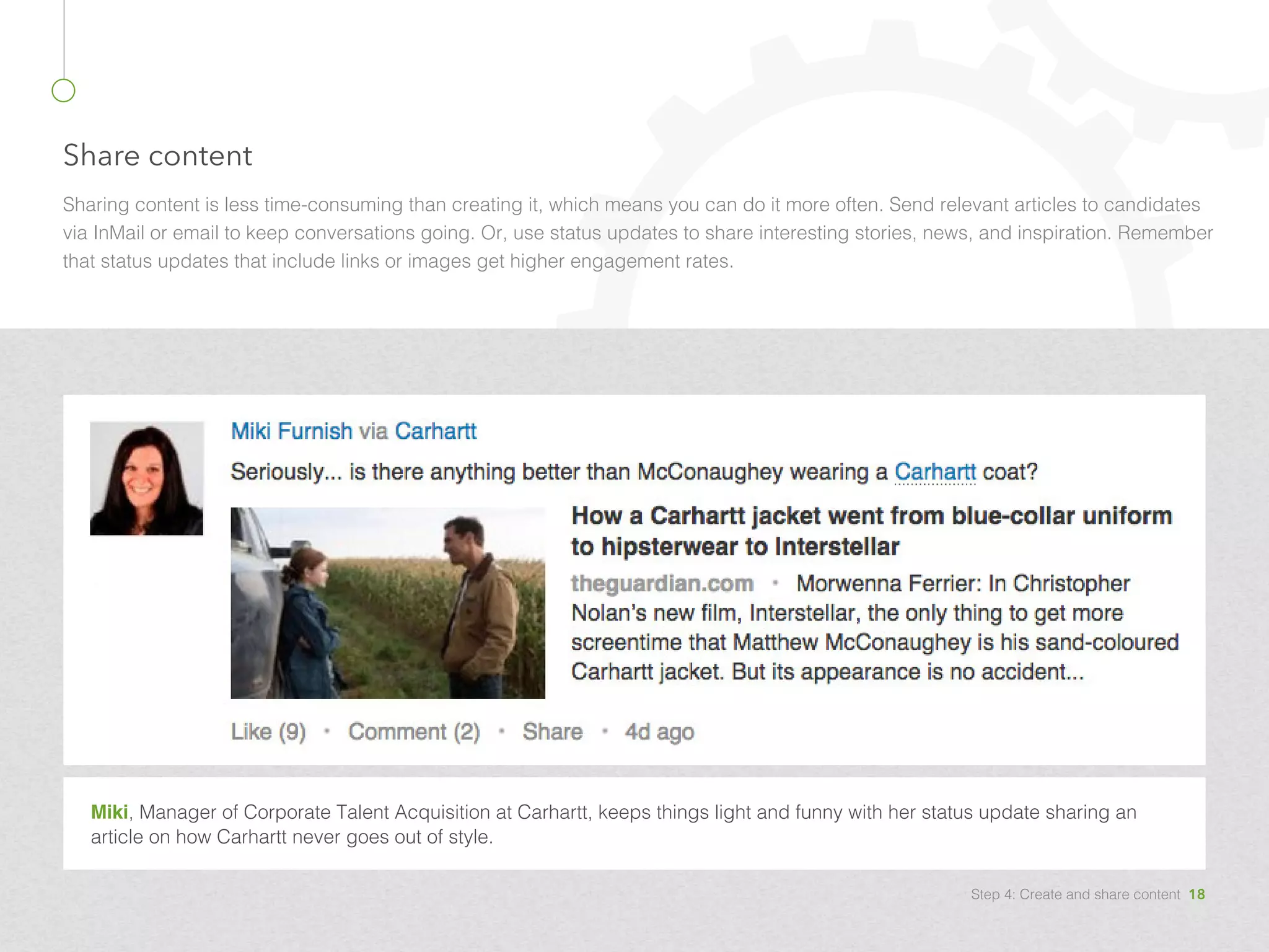 Share content
Sharing content is less time-consuming than creating it, which means you can do it more often. Send relevant articles to candidates
via InMail or email to keep conversations going. Or, use status updates to share interesting stories, news, and inspiration. Remember
that status updates that include links or images get higher engagement rates.
Miki, Manager of Corporate Talent Acquisition at Carhartt, keeps things light and funny with her status update sharing an
article on how Carhartt never goes out of style.
Step 4: Create and share content 18
 