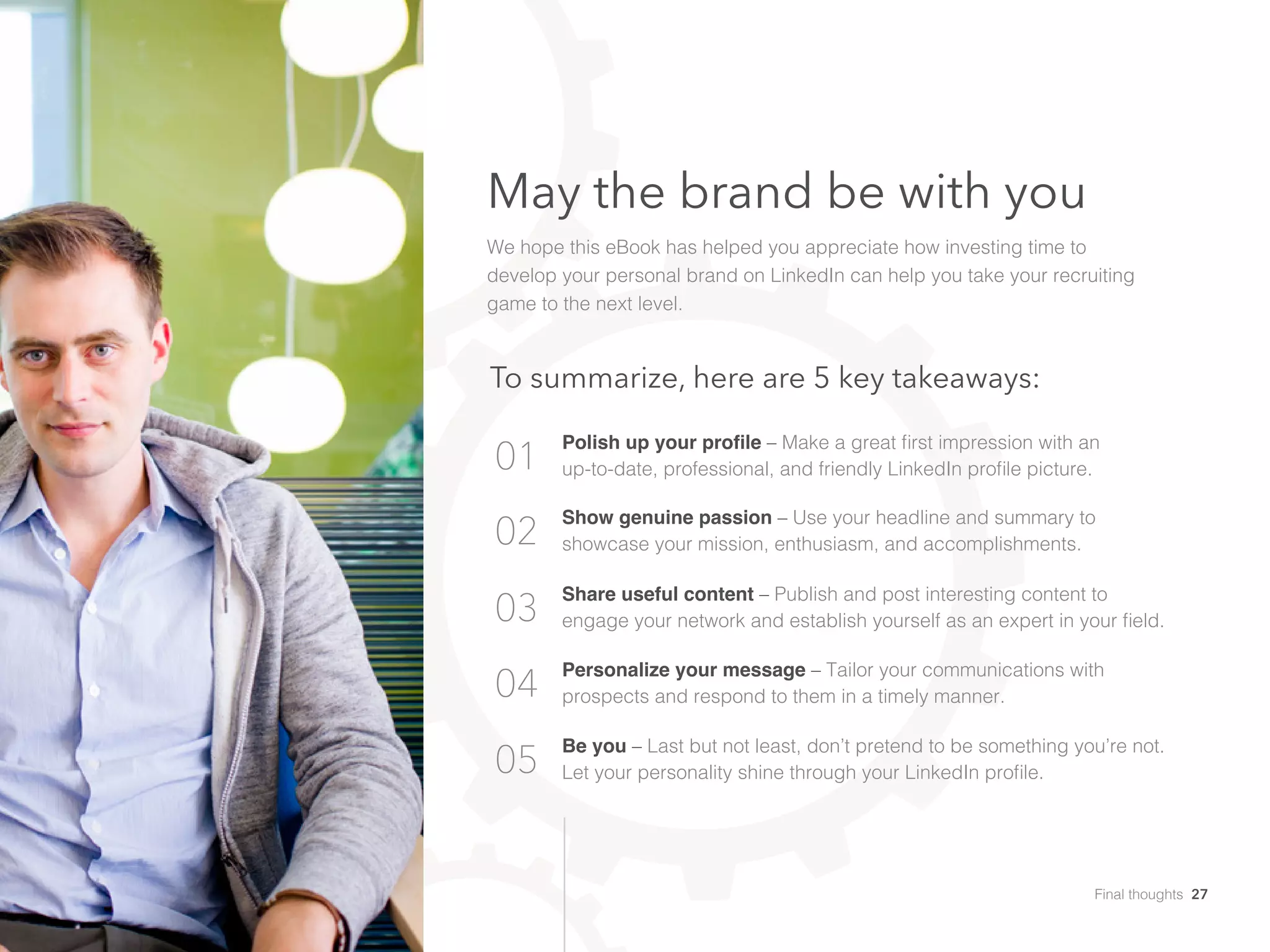 May the brand be with you
We hope this eBook has helped you appreciate how investing time to
develop your personal brand on LinkedIn can help you take your recruiting
game to the next level.
01
02
03
04
05
To summarize, here are 5 key takeaways:
Polish up your profile – Make a great first impression with an
up-to-date, professional, and friendly LinkedIn profile picture.
Show genuine passion – Use your headline and summary to
showcase your mission, enthusiasm, and accomplishments.
Share useful content – Publish and post interesting content to
engage your network and establish yourself as an expert in your field.
Personalize your message – Tailor your communications with
prospects and respond to them in a timely manner.
Be you – Last but not least, don’t pretend to be something you’re not.
Let your personality shine through your LinkedIn profile.
Final thoughts 27
 