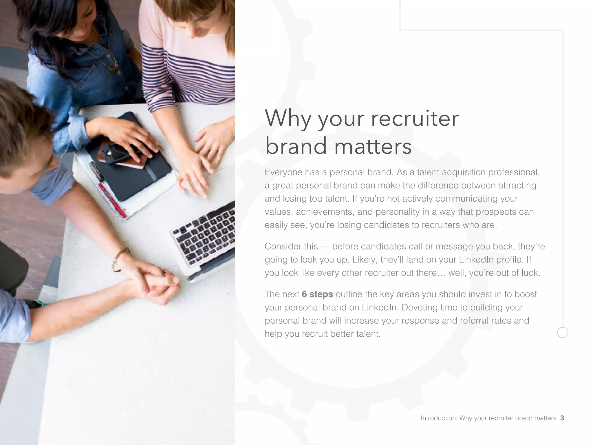 Why your recruiter
brand matters
Everyone has a personal brand. As a talent acquisition professional,
a great personal brand can make the difference between attracting
and losing top talent. If you’re not actively communicating your
values, achievements, and personality in a way that prospects can
easily see, you’re losing candidates to recruiters who are.
Consider this — before candidates call or message you back, they’re
going to look you up. Likely, they’ll land on your LinkedIn profile. If
you look like every other recruiter out there… well, you’re out of luck.
The next 6 steps outline the key areas you should invest in to boost
your personal brand on LinkedIn. Devoting time to building your
personal brand will increase your response and referral rates and
help you recruit better talent.
Introduction: Why your recruiter brand matters 3
 