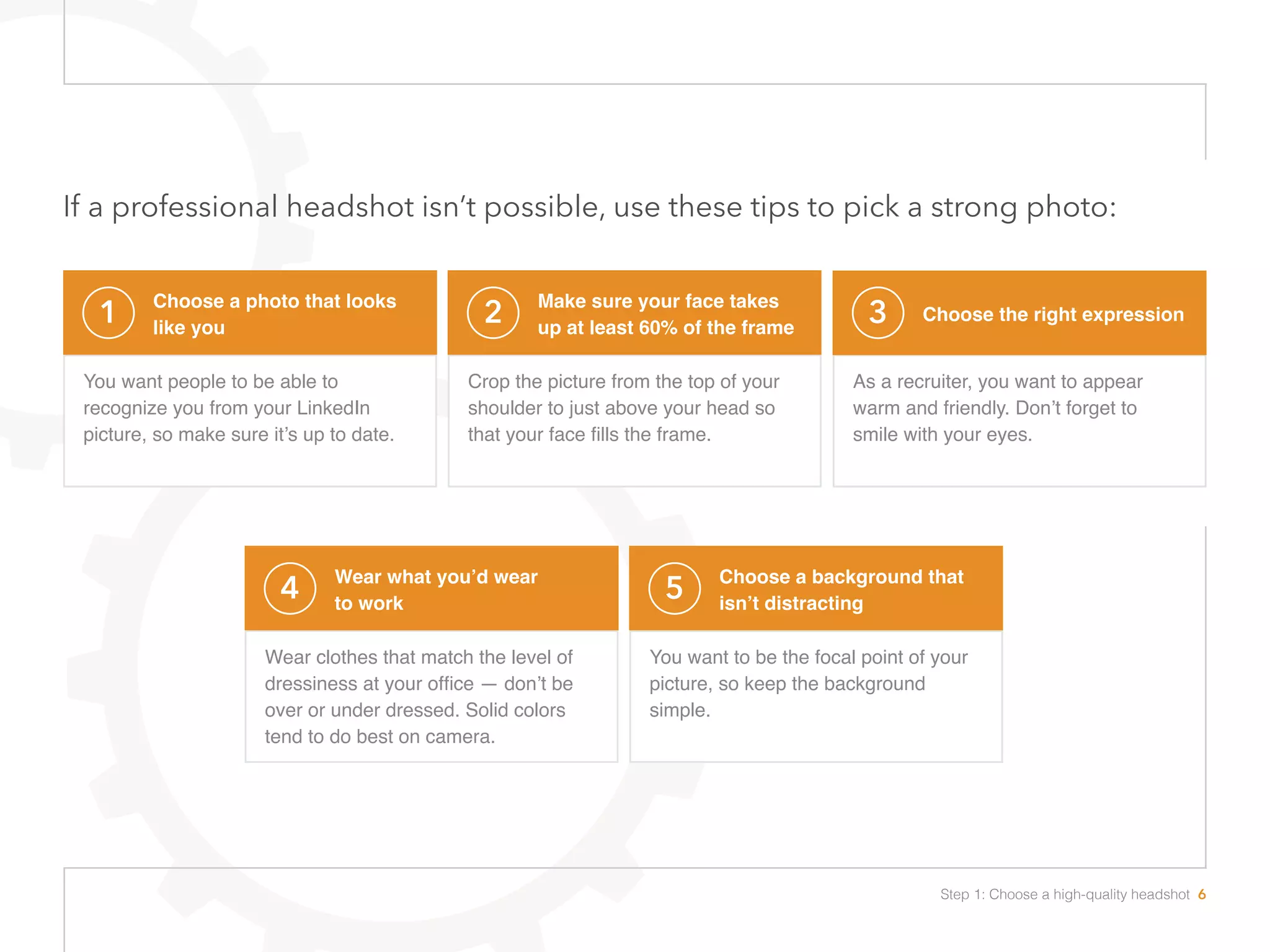 If a professional headshot isn’t possible, use these tips to pick a strong photo:
1 Choose a photo that looks
like you
You want people to be able to
recognize you from your LinkedIn
picture, so make sure it’s up to date.
2 Make sure your face takes
up at least 60% of the frame
Crop the picture from the top of your
shoulder to just above your head so
that your face fills the frame.
3 Choose the right expression
As a recruiter, you want to appear
warm and friendly. Don’t forget to
smile with your eyes. 
4 Wear what you’d wear
to work
Wear clothes that match the level of
dressiness at your office — don’t be
over or under dressed. Solid colors
tend to do best on camera.
5 Choose a background that
isn’t distracting
You want to be the focal point of your
picture, so keep the background
simple.
Step 1: Choose a high-quality headshot 6
 