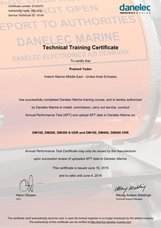 Certificate number: D124070
Authenticity code: J8jCuXou
Service Technician ID: 10144
Technical Training Certificate
To certify that
Pramod Yadav
Imtech Marine Middle East - United Arab Emirates
has successfully completed Danelec Marine training course, and is hereby authorized
by Danelec Marine to install, commission, carry out service, conduct
Annual Performance Test (APT) and upload APT data to Danelec Marine on:
DM100, DM200, DM300 S-VDR and DM100, DM400, DM500 VDR
Annual Performance Test Certificate may only be issued by the manufacturer
upon successful review of uploaded APT data to Danelec Marine.
This certificate is issued June 16, 2015
and is valid until June 4, 2016
Hans Ottosen
CEO
Nikolaj Anders Weldingh
Technical Support Manager
The certificate shall automatically become void, in case the trained engineer is no longer employed by the stated company
The authenticity of this certificate can be verified at http://service.danelec-marine.com
 