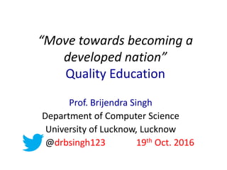 “Move towards becoming a
developed nation”
Quality Education
Prof. Brijendra Singh
Department of Computer Science
University of Lucknow, Lucknow
@drbsingh123 19th Oct. 2016
 