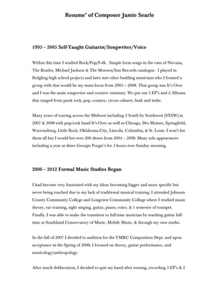 Resume’ of Composer Jamie Searle
1995 – 2005 Self-Taught Guitarist/Songwriter/Voice
Within this time I studied Rock/Pop/Folk. Simple form songs in the vain of Nirvana,
The Beatles, Michael Jackson & The Motown/Sun Records catalogue. I played in
fledgling high school projects and later met other budding musicians who I formed a
group with that would be my main focus from 2003 – 2008. That group was It’s Over
and I was the main songwriter and creative visionary. We put out 3 EP’s and 2 Albums
that ranged from punk rock, pop, country, circus cabaret, funk and indie.
Many years of touring across the Midwest including 2 South by Southwest (SXSW) in
2007 & 2008 with pop/rock band It’s Over as well as Chicago, Des Moines, Springfield,
Warrensburg, Little Rock, Oklahoma City, Lincoln, Columbia, & St. Louis. I won’t list
them all but I would bet over 200 shows from 2004 – 2008. Many solo appearances
including a year at diner Georgie Porgie’s for 3 hours ever Sunday morning.
2006 – 2012 Formal Music Studies Began
I had become very frustrated with my ideas becoming bigger and more specific but
never being reached due to my lack of traditional musical training. I attended Johnson
County Community College and Longview Community College where I studied music
theory, ear training, sight singing, guitar, piano, voice, & 1 semester of trumpet.
Finally, I was able to make the transition to full-time musician by teaching guitar full-
time at Southland Conservatory of Music, Mobile Music, & through my own studio.
In the fall of 2007 I decided to audition for the UMKC Composition Dept. and upon
acceptance in the Spring of 2008, I focused on theory, guitar performance, and
musicology/anthropology.
After much deliberation, I decided to quit my band after touring, recording 3 EP’s & 2
 