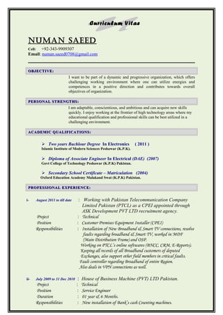 Curriculum Vitae
NUMAN SAeed
Cell: +92-343-9909307
Email: numan.saeed0708@gmail.com
OBJECTIVE:OBJECTIVE:
I want to be part of a dynamic and progressive organization, which offers
challenging working environment where one can utilize energies and
competences in a positive direction and contributes towards overall
objectives of organization.
PERSONAL STRENGTHS:PERSONAL STRENGTHS:
I am adaptable, conscientious, and ambitious and can acquire new skills
quickly. I enjoy working at the frontier of high technology areas where my
educational qualification and professional skills can be best utilized in a
challenging environment.
ACADEMIC QUALIFICATIONS:ACADEMIC QUALIFICATIONS:
 Two years Bachlour Degree In Electronics ( 2011 )
Islamic Institute of Modern Sciences Peshawar (K.P.K).
 Diploma of Associate Engineer In Electrical (DAE) (2007)
Govt College of Technology Peshawar (K.P.K) Pakistan.
 Secondary School Certificate – Matriculation (2004)
Oxford Education Academy Malakand Swat (K.P.K) Pakistan.
PROFESSIONAL EXPERIENCE:PROFESSIONAL EXPERIENCE:
i- August 2011 to till date : Working with Pakistan Telecommunication Company
Limited Pakistan (PTCL) as a CPEI appointed through
ASK Development PVT LTD recruitment agency.
Project : Technical
Position : Customer Premises Equipment Installer (CPEI)
Responsibilities : Installation of New Broadband & Smart TV connections, resolve
faults regarding broadband & Smart TV, worked in MDF
(Main Distribution Frame) and OSP.
Working on PTCL’s online softwares (BNCC, CRM, E-Reports).
Keeping all records of all Broadband customers of deputed
Exchanges, also support other field members in critical faults.
Fault controller regarding Broadband of entire Region.
Also deals in VPN connections as well.
ii- July 2009 to 31 Dec 2010 : House of Business Machine (PVT) LTD Pakistan.
Project : Technical
Position : Service Engineer
Duration : 01 year & 6 Months.
Responsibilities : New installation of Bank’s cash Counting machines.
 