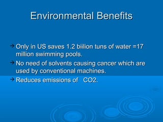  Only in US saves 1.2 biilion tuns of water =17Only in US saves 1.2 biilion tuns of water =17
million swimming pools.million swimming pools.
 No need of solvents causing cancer which areNo need of solvents causing cancer which are
used by conventional machines.used by conventional machines.
 Reduces emissions of CO2.Reduces emissions of CO2.
Environmental BenefitsEnvironmental Benefits
 